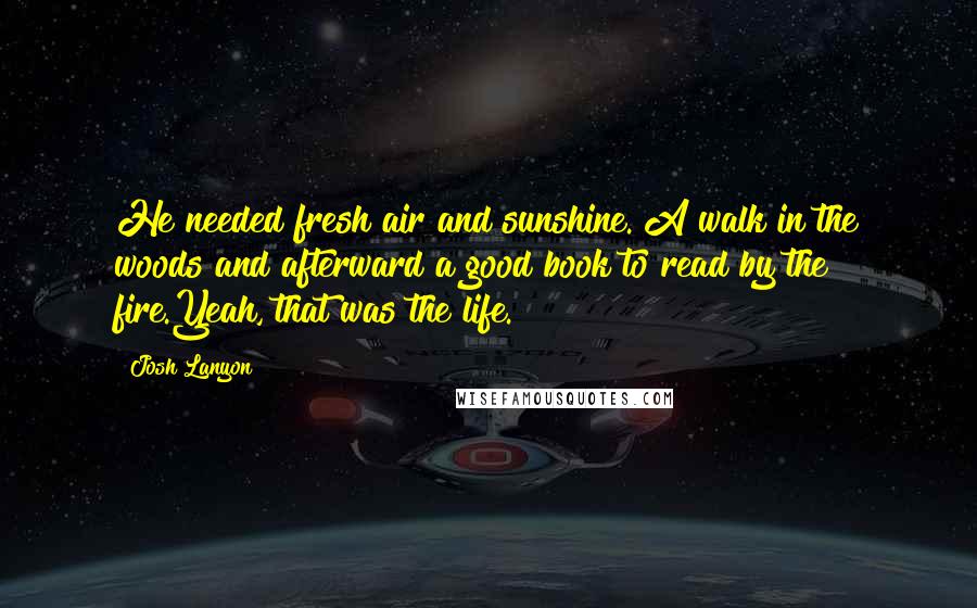 Josh Lanyon quotes: He needed fresh air and sunshine. A walk in the woods and afterward a good book to read by the fire.Yeah, that was the life. Josh Lanyon quotes: He needed fresh air and sunshine. A walk in the woods and afterward a good book to read by the fire.Yeah, that was the life.