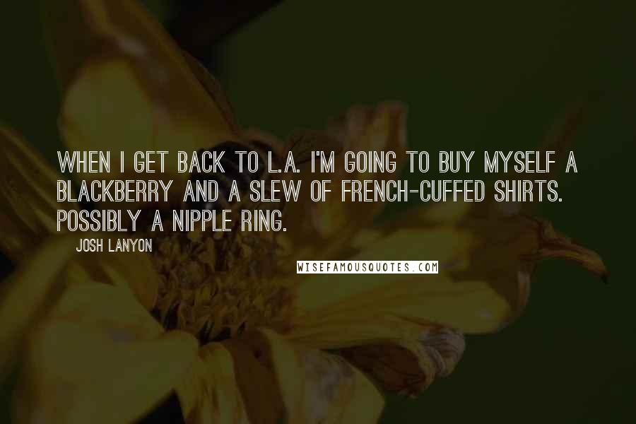 Josh Lanyon quotes: When I get back to L.A. I'm going to buy myself a Blackberry and a slew of French-cuffed shirts. Possibly a nipple ring. Josh Lanyon quotes: When I get back to L.A. I'm going to buy myself a Blackberry and a slew of French-cuffed shirts. Possibly a nipple ring.