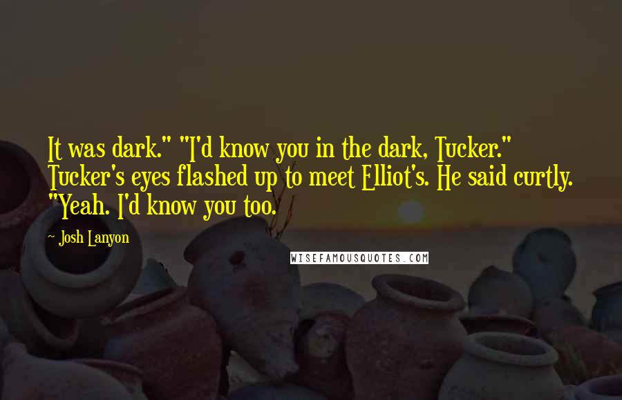 Josh Lanyon quotes: It was dark." "I'd know you in the dark, Tucker." Tucker's eyes flashed up to meet Elliot's. He said curtly. "Yeah. I'd know you too. Josh Lanyon quotes: It was dark." "I'd know you in the dark, Tucker." Tucker's eyes flashed up to meet Elliot's. He said curtly. "Yeah. I'd know you too.