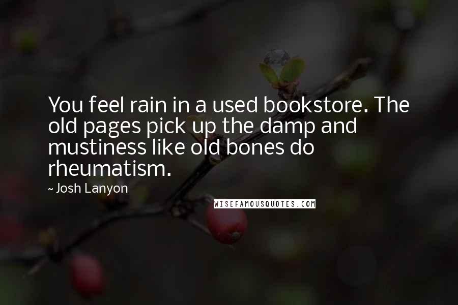 Josh Lanyon quotes: You feel rain in a used bookstore. The old pages pick up the damp and mustiness like old bones do rheumatism. Josh Lanyon quotes: You feel rain in a used bookstore. The old pages pick up the damp and mustiness like old bones do rheumatism.