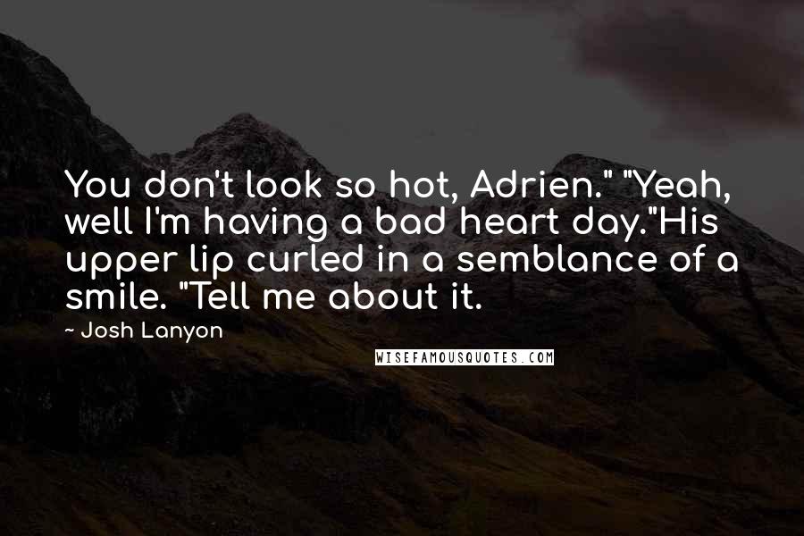 Josh Lanyon quotes: You don't look so hot, Adrien." "Yeah, well I'm having a bad heart day."His upper lip curled in a semblance of a smile. "Tell me about it. Josh Lanyon quotes: You don't look so hot, Adrien." "Yeah, well I'm having a bad heart day."His upper lip curled in a semblance of a smile. "Tell me about it.