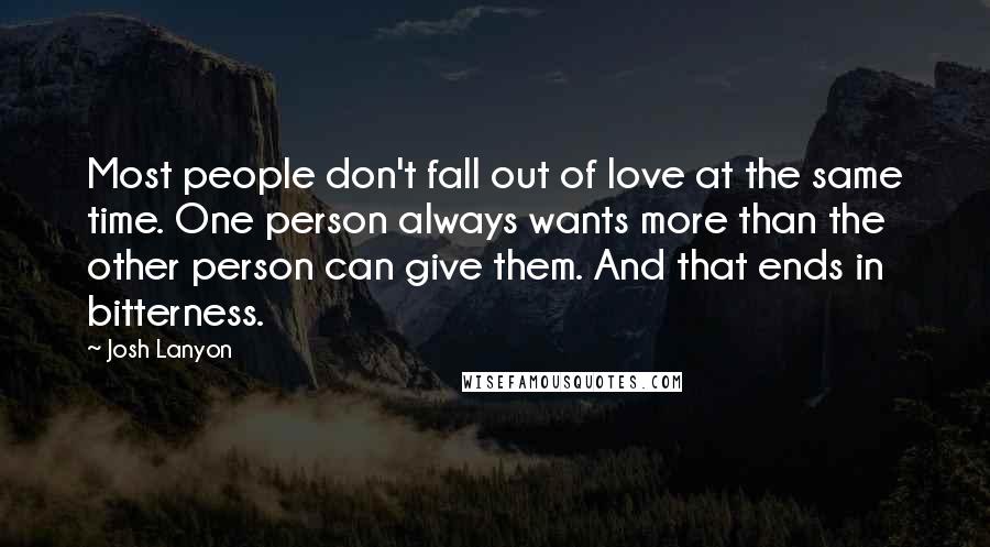 Josh Lanyon quotes: Most people don't fall out of love at the same time. One person always wants more than the other person can give them. And that ends in bitterness. Josh Lanyon quotes: Most people don't fall out of love at the same time. One person always wants more than the other person can give them. And that ends in bitterness.