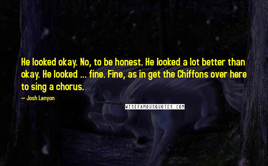 Josh Lanyon quotes: He looked okay. No, to be honest. He looked a lot better than okay. He looked ... fine. Fine, as in get the Chiffons over here to sing a chorus. Josh Lanyon quotes: He looked okay. No, to be honest. He looked a lot better than okay. He looked ... fine. Fine, as in get the Chiffons over here to sing a chorus.