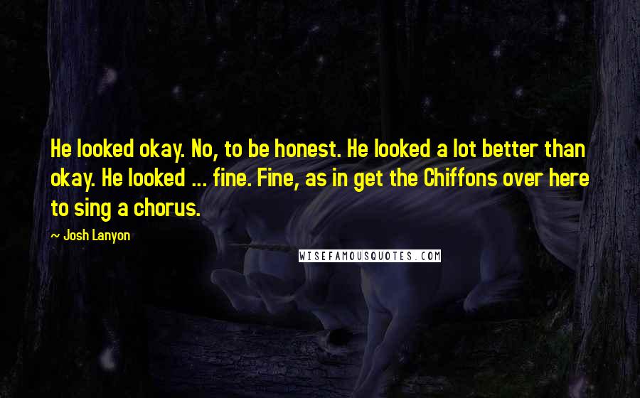 Josh Lanyon quotes: He looked okay. No, to be honest. He looked a lot better than okay. He looked ... fine. Fine, as in get the Chiffons over here to sing a chorus.