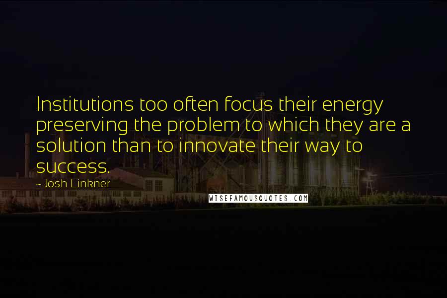 Josh Linkner quotes: Institutions too often focus their energy preserving the problem to which they are a solution than to innovate their way to success.