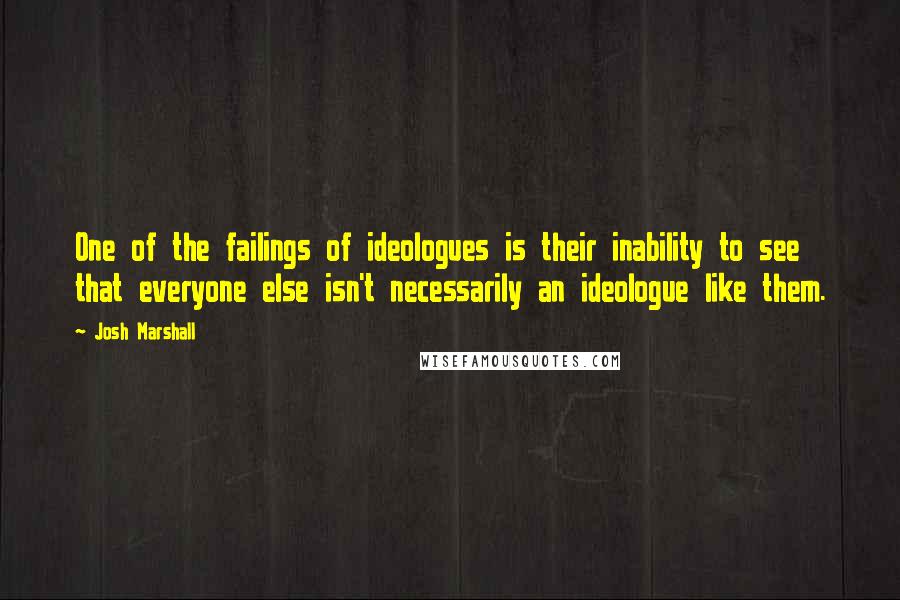 Josh Marshall quotes: One of the failings of ideologues is their inability to see that everyone else isn't necessarily an ideologue like them.