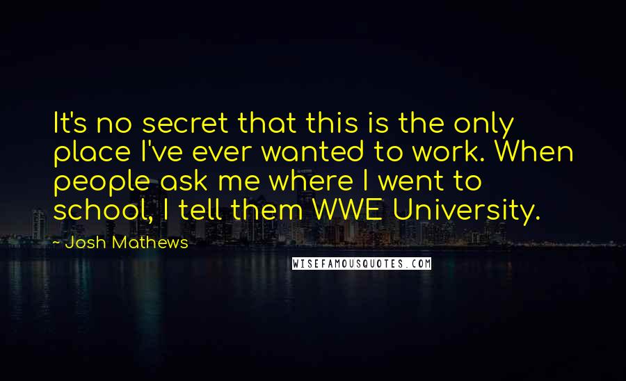 Josh Mathews quotes: It's no secret that this is the only place I've ever wanted to work. When people ask me where I went to school, I tell them WWE University. Josh Mathews quotes: It's no secret that this is the only place I've ever wanted to work. When people ask me where I went to school, I tell them WWE University.