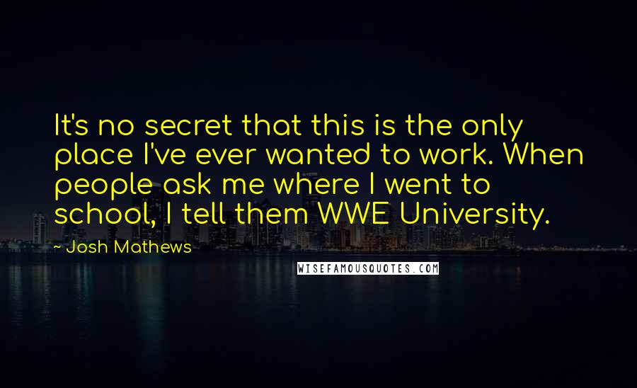 Josh Mathews quotes: It's no secret that this is the only place I've ever wanted to work. When people ask me where I went to school, I tell them WWE University.