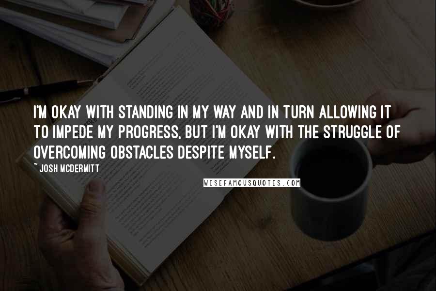 Josh McDermitt quotes: I'm okay with standing in my way and in turn allowing it to impede my progress, but I'm okay with the struggle of overcoming obstacles despite myself. Josh McDermitt quotes: I'm okay with standing in my way and in turn allowing it to impede my progress, but I'm okay with the struggle of overcoming obstacles despite myself.