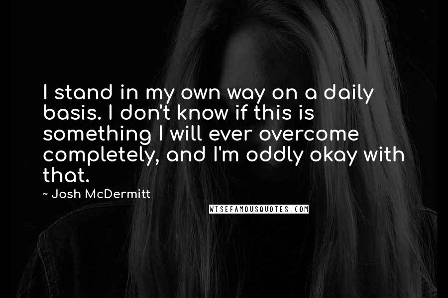 Josh McDermitt quotes: I stand in my own way on a daily basis. I don't know if this is something I will ever overcome completely, and I'm oddly okay with that.