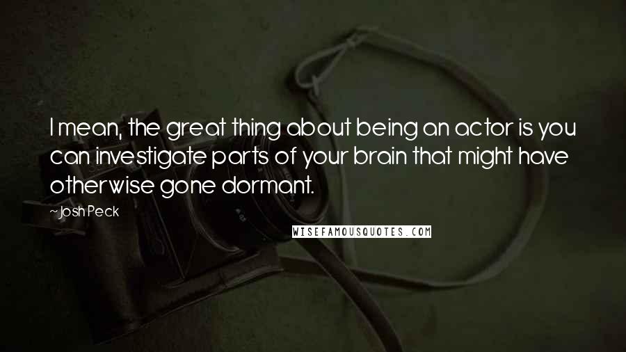 Josh Peck quotes: I mean, the great thing about being an actor is you can investigate parts of your brain that might have otherwise gone dormant.