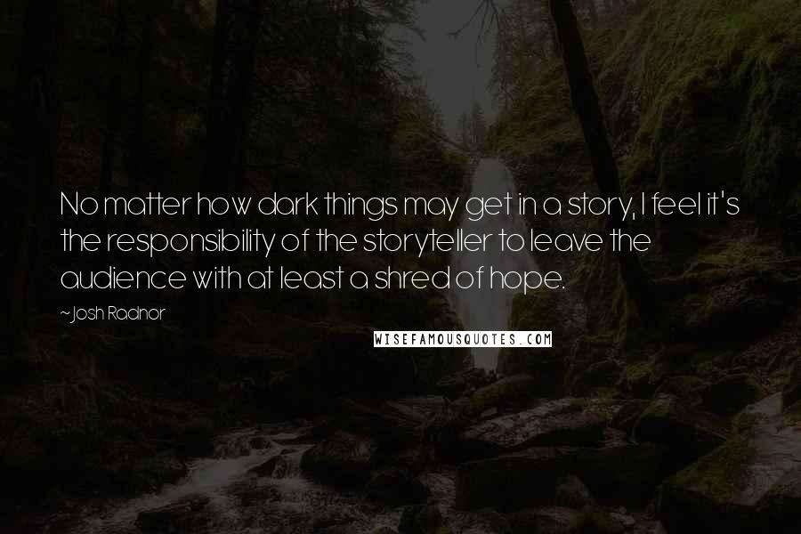 Josh Radnor quotes: No matter how dark things may get in a story, I feel it's the responsibility of the storyteller to leave the audience with at least a shred of hope.