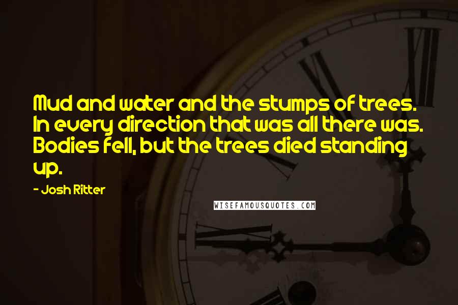 Josh Ritter quotes: Mud and water and the stumps of trees. In every direction that was all there was. Bodies fell, but the trees died standing up.