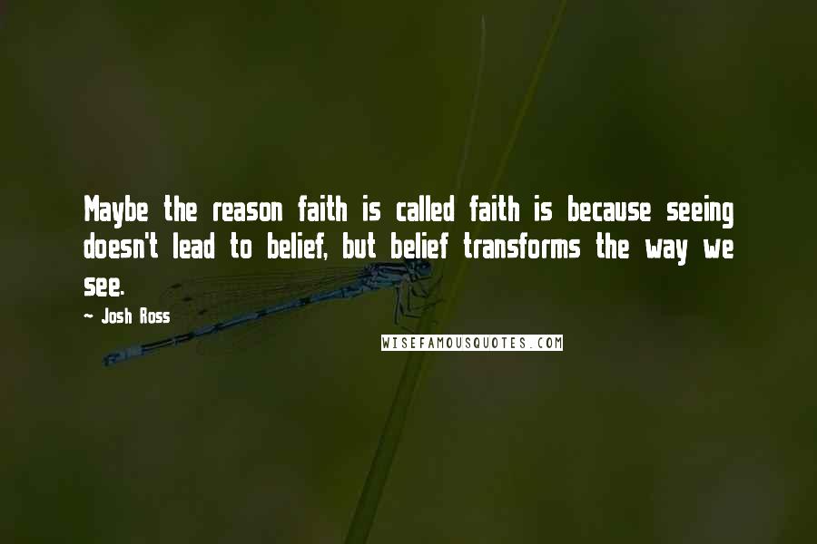 Josh Ross quotes: Maybe the reason faith is called faith is because seeing doesn't lead to belief, but belief transforms the way we see.