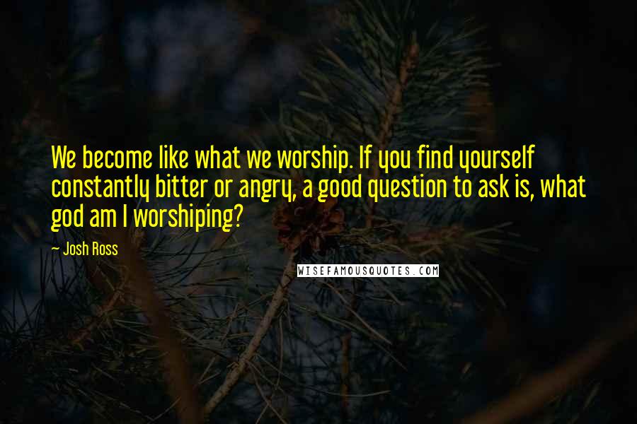 Josh Ross quotes: We become like what we worship. If you find yourself constantly bitter or angry, a good question to ask is, what god am I worshiping? Josh Ross quotes: We become like what we worship. If you find yourself constantly bitter or angry, a good question to ask is, what god am I worshiping?