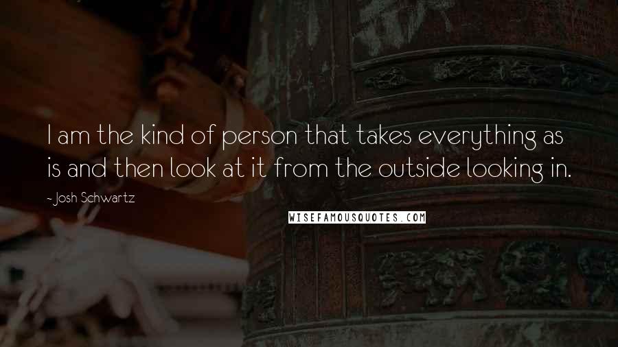 Josh Schwartz quotes: I am the kind of person that takes everything as is and then look at it from the outside looking in.