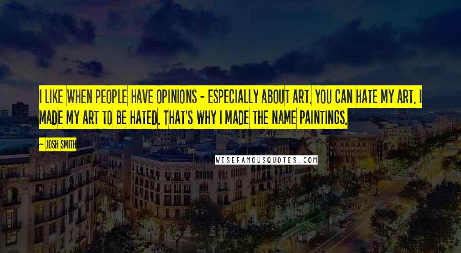 Josh Smith quotes: I like when people have opinions - especially about art. You can hate my art. I made my art to be hated. That's why I made the name paintings. Josh Smith quotes: I like when people have opinions - especially about art. You can hate my art. I made my art to be hated. That's why I made the name paintings.