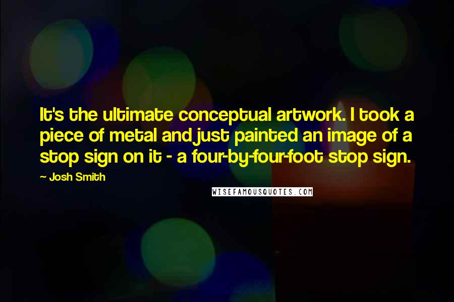 Josh Smith quotes: It's the ultimate conceptual artwork. I took a piece of metal and just painted an image of a stop sign on it - a four-by-four-foot stop sign. Josh Smith quotes: It's the ultimate conceptual artwork. I took a piece of metal and just painted an image of a stop sign on it - a four-by-four-foot stop sign.