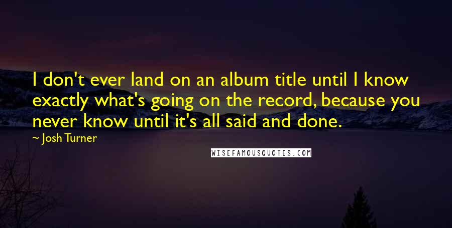 Josh Turner quotes: I don't ever land on an album title until I know exactly what's going on the record, because you never know until it's all said and done.