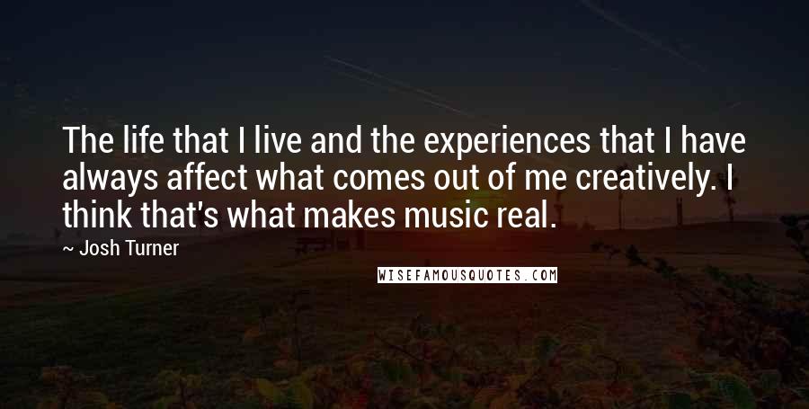 Josh Turner quotes: The life that I live and the experiences that I have always affect what comes out of me creatively. I think that's what makes music real.