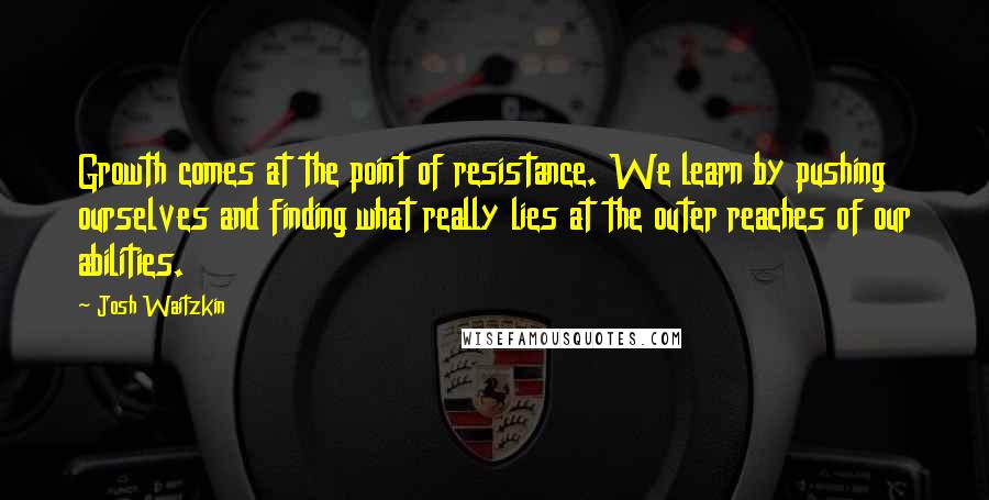 Josh Waitzkin quotes: Growth comes at the point of resistance. We learn by pushing ourselves and finding what really lies at the outer reaches of our abilities.
