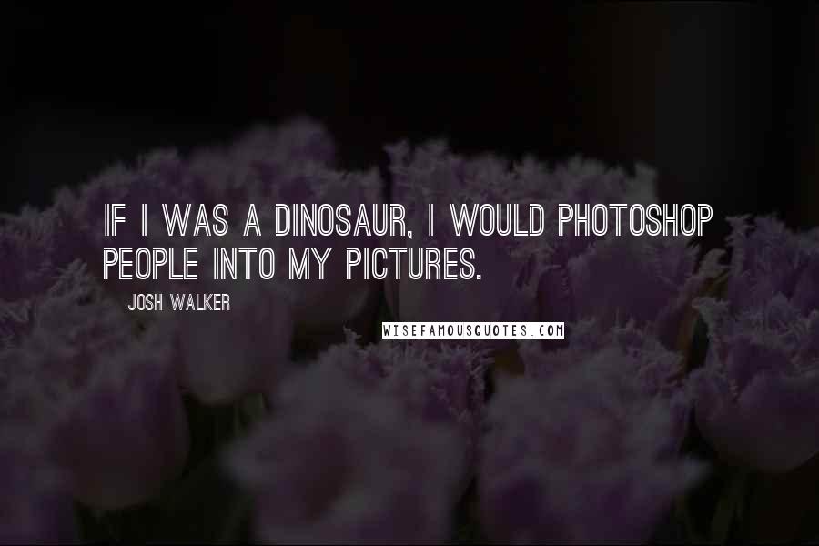 Josh Walker quotes: If I was a dinosaur, I would photoshop people into my pictures.