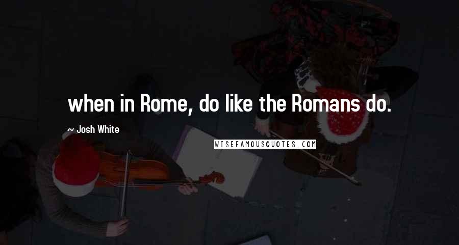 Josh White quotes: when in Rome, do like the Romans do.