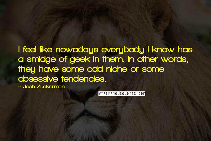 Josh Zuckerman quotes: I feel like nowadays everybody I know has a smidge of geek in them. In other words, they have some odd niche or some obsessive tendencies.