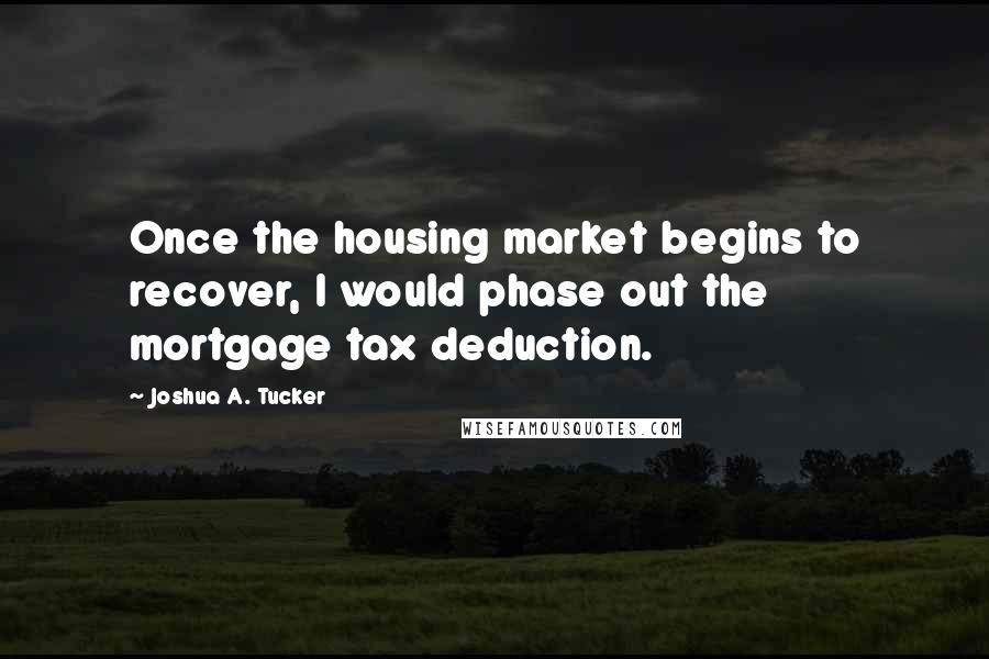 Joshua A. Tucker quotes: Once the housing market begins to recover, I would phase out the mortgage tax deduction.