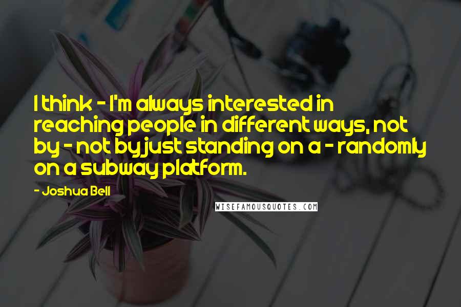 Joshua Bell quotes: I think - I'm always interested in reaching people in different ways, not by - not by just standing on a - randomly on a subway platform. Joshua Bell quotes: I think - I'm always interested in reaching people in different ways, not by - not by just standing on a - randomly on a subway platform.