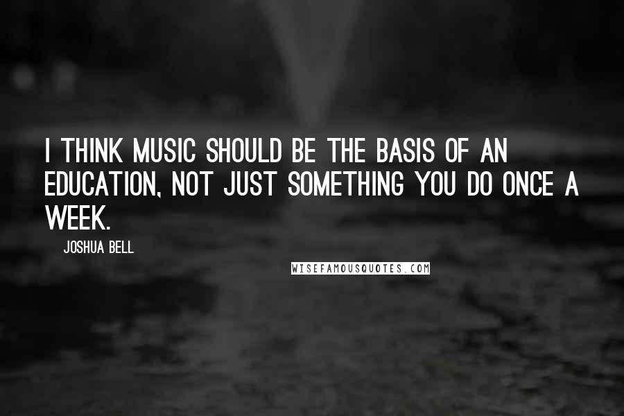 Joshua Bell quotes: I think music should be the basis of an education, not just something you do once a week.