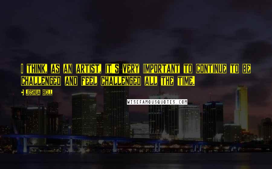 Joshua Bell quotes: I think, as an artist, it's very important to continue to be challenged and feel challenged all the time.