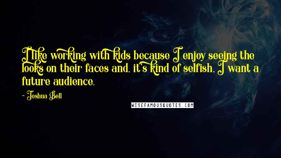 Joshua Bell quotes: I like working with kids because I enjoy seeing the looks on their faces and, it's kind of selfish, I want a future audience.