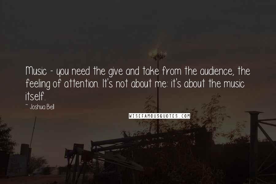 Joshua Bell quotes: Music - you need the give and take from the audience, the feeling of attention. It's not about me: it's about the music itself. Joshua Bell quotes: Music - you need the give and take from the audience, the feeling of attention. It's not about me: it's about the music itself.