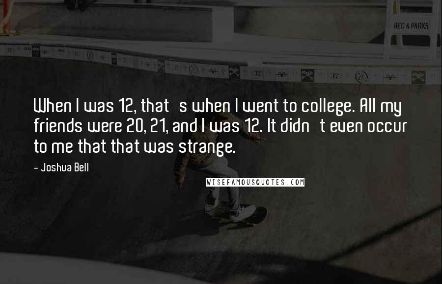 Joshua Bell quotes: When I was 12, that's when I went to college. All my friends were 20, 21, and I was 12. It didn't even occur to me that that was strange. Joshua Bell quotes: When I was 12, that's when I went to college. All my friends were 20, 21, and I was 12. It didn't even occur to me that that was strange.