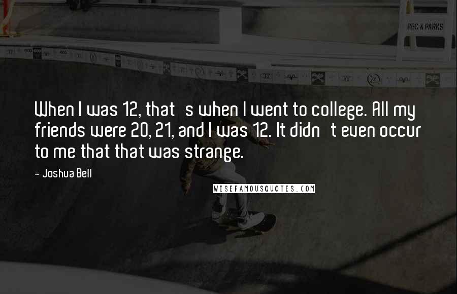 Joshua Bell quotes: When I was 12, that's when I went to college. All my friends were 20, 21, and I was 12. It didn't even occur to me that that was strange.