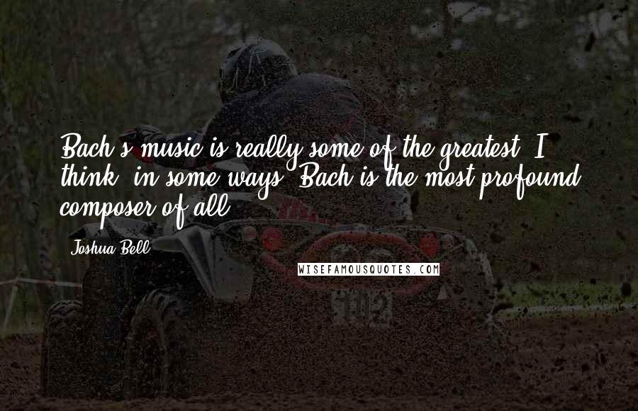 Joshua Bell quotes: Bach's music is really some of the greatest. I think, in some ways, Bach is the most profound composer of all. Joshua Bell quotes: Bach's music is really some of the greatest. I think, in some ways, Bach is the most profound composer of all.