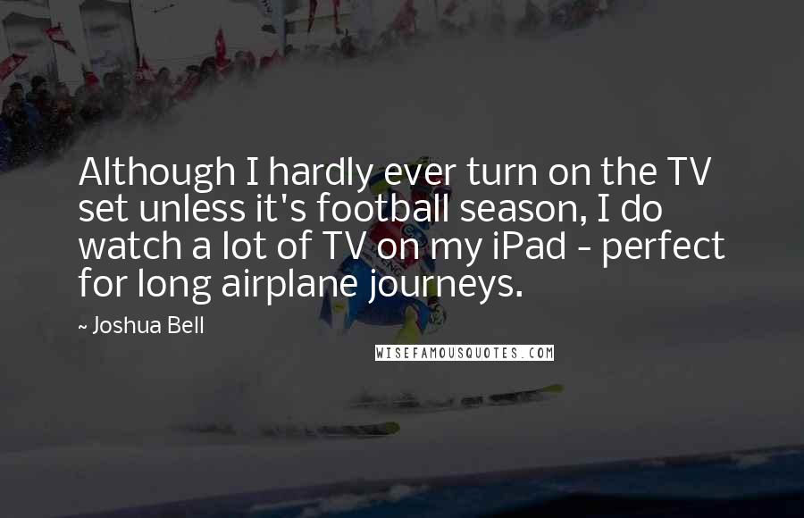 Joshua Bell quotes: Although I hardly ever turn on the TV set unless it's football season, I do watch a lot of TV on my iPad - perfect for long airplane journeys. Joshua Bell quotes: Although I hardly ever turn on the TV set unless it's football season, I do watch a lot of TV on my iPad - perfect for long airplane journeys.