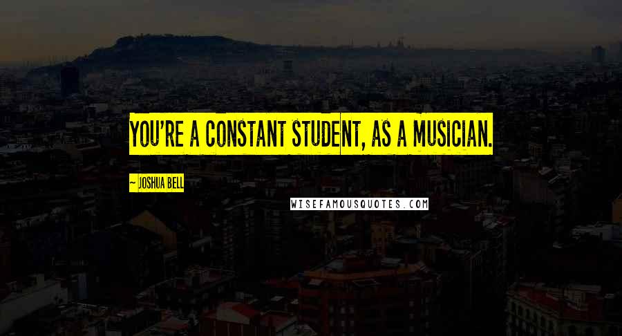 Joshua Bell quotes: You're a constant student, as a musician.