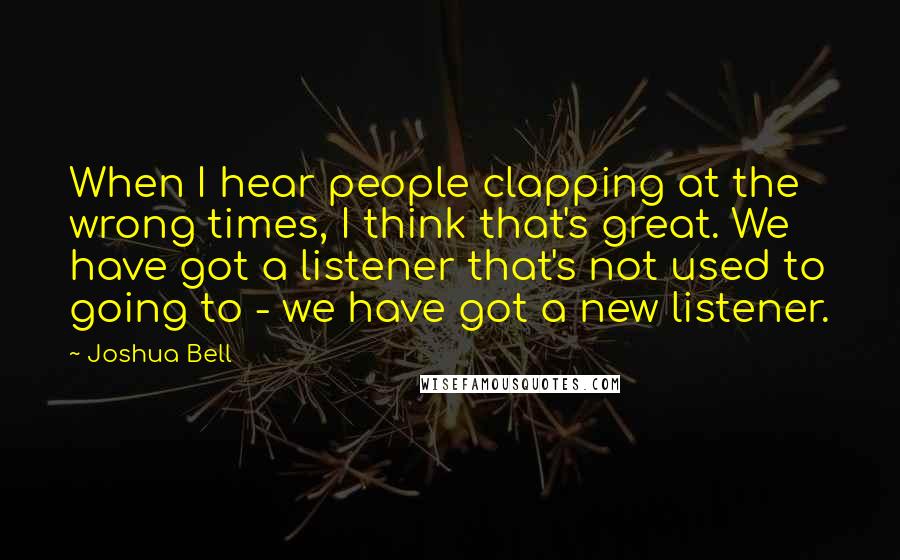 Joshua Bell quotes: When I hear people clapping at the wrong times, I think that's great. We have got a listener that's not used to going to - we have got a new Joshua Bell quotes: When I hear people clapping at the wrong times, I think that's great. We have got a listener that's not used to going to - we have got a new