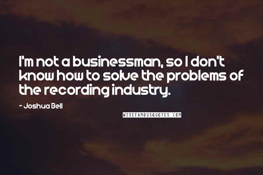 Joshua Bell quotes: I'm not a businessman, so I don't know how to solve the problems of the recording industry.