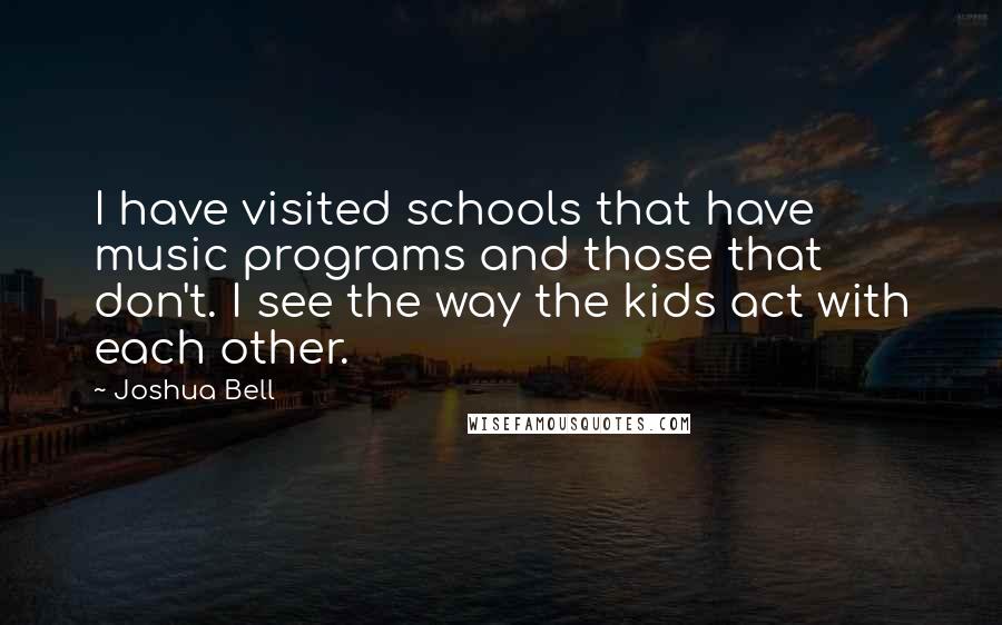 Joshua Bell quotes: I have visited schools that have music programs and those that don't. I see the way the kids act with each other. Joshua Bell quotes: I have visited schools that have music programs and those that don't. I see the way the kids act with each other.