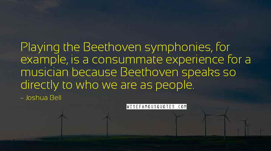 Joshua Bell quotes: Playing the Beethoven symphonies, for example, is a consummate experience for a musician because Beethoven speaks so directly to who we are as people. Joshua Bell quotes: Playing the Beethoven symphonies, for example, is a consummate experience for a musician because Beethoven speaks so directly to who we are as people.