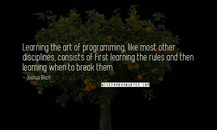 Joshua Bloch quotes: Learning the art of programming, like most other disciplines, consists of first learning the rules and then learning when to break them. Joshua Bloch quotes: Learning the art of programming, like most other disciplines, consists of first learning the rules and then learning when to break them.