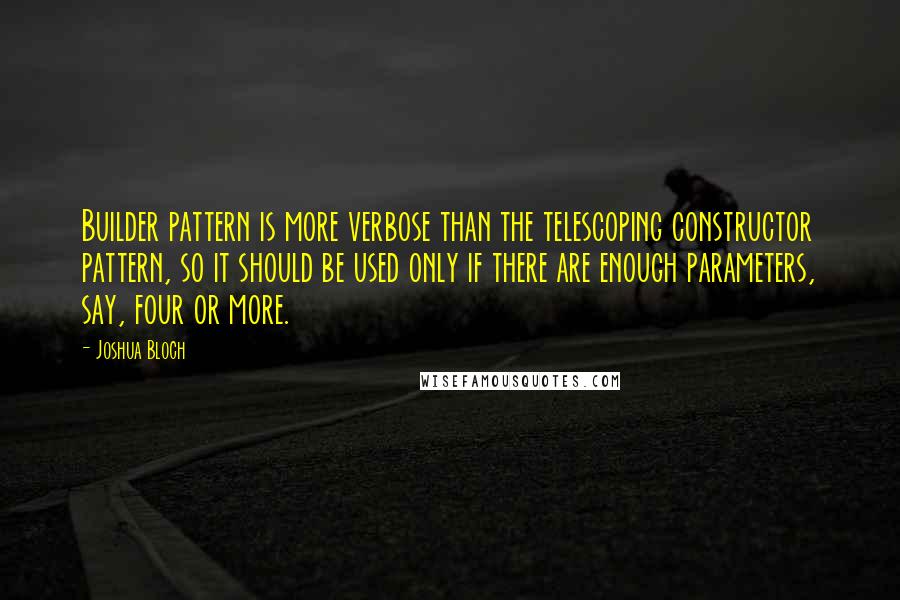 Joshua Bloch quotes: Builder pattern is more verbose than the telescoping constructor pattern, so it should be used only if there are enough parameters, say, four or more. Joshua Bloch quotes: Builder pattern is more verbose than the telescoping constructor pattern, so it should be used only if there are enough parameters, say, four or more.