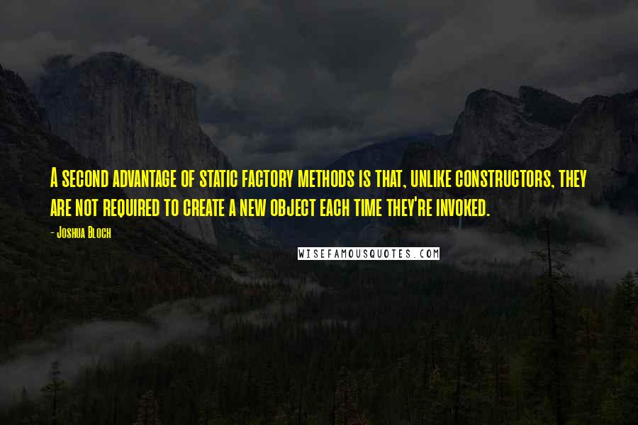 Joshua Bloch quotes: A second advantage of static factory methods is that, unlike constructors, they are not required to create a new object each time they're invoked. Joshua Bloch quotes: A second advantage of static factory methods is that, unlike constructors, they are not required to create a new object each time they're invoked.