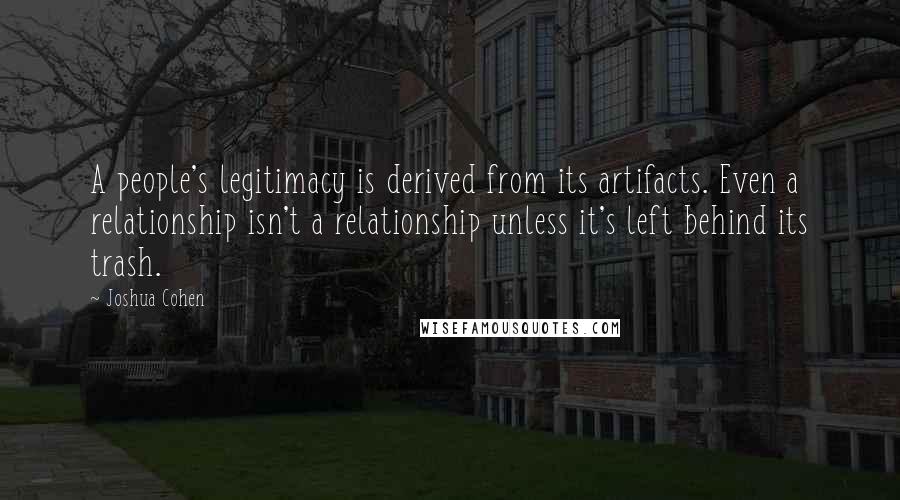 Joshua Cohen quotes: A people's legitimacy is derived from its artifacts. Even a relationship isn't a relationship unless it's left behind its trash.