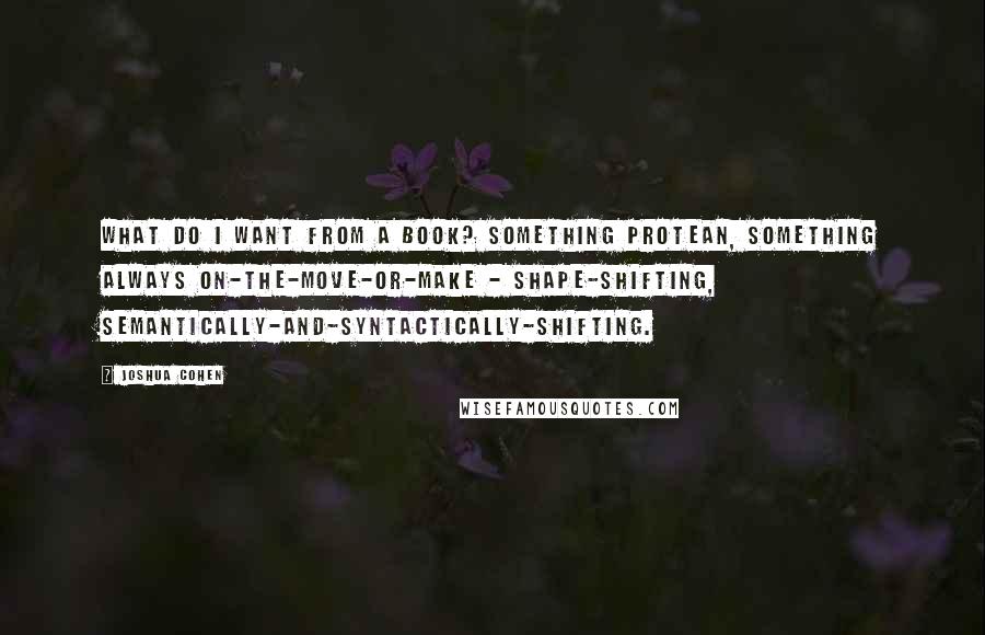 Joshua Cohen quotes: What do I want from a book? Something protean, something always on-the-move-or-make - shape-shifting, semantically-and-syntactically-shifting.