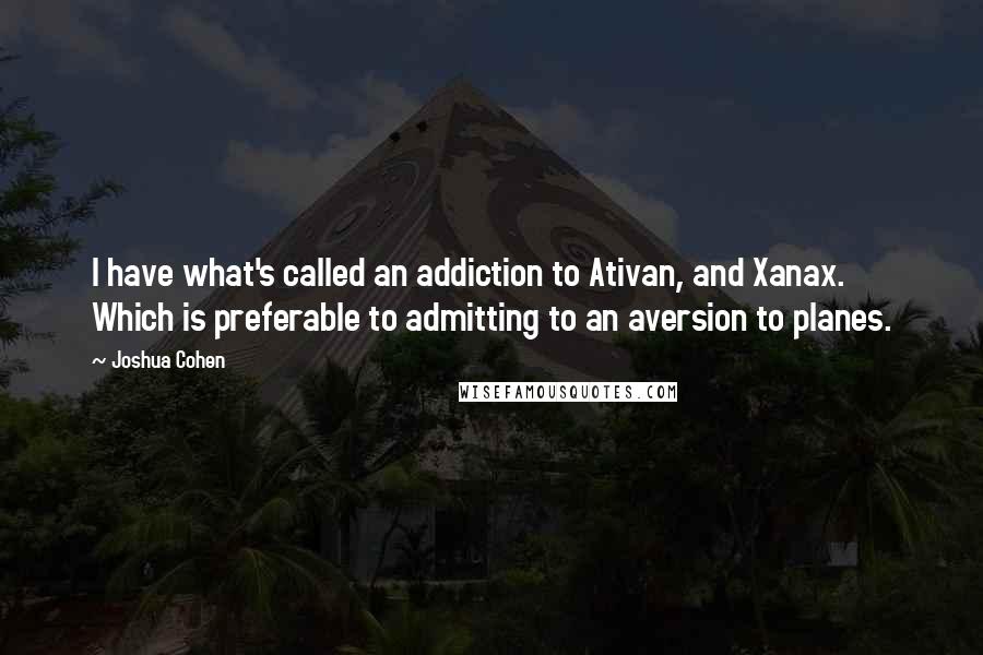 Joshua Cohen quotes: I have what's called an addiction to Ativan, and Xanax. Which is preferable to admitting to an aversion to planes.