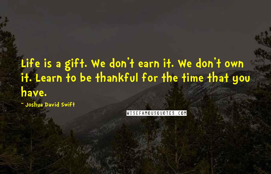 Joshua David Swift quotes: Life is a gift. We don't earn it. We don't own it. Learn to be thankful for the time that you have.